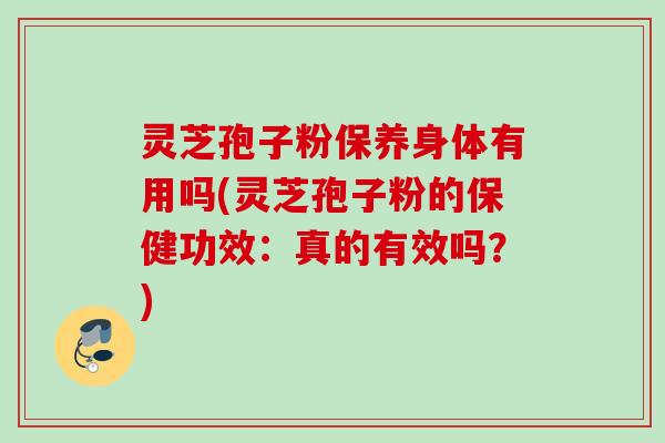 灵芝孢子粉保养身体有用吗(灵芝孢子粉的保健功效：真的有效吗？)