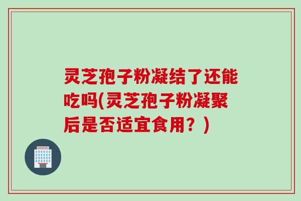 灵芝孢子粉凝结了还能吃吗(灵芝孢子粉凝聚后是否适宜食用？)