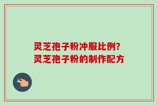 灵芝孢子粉冲服比例?灵芝孢子粉的制作配方 灵芝孢子粉冲服比例?灵芝孢子粉的制作配方