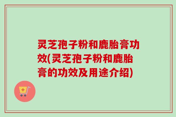 灵芝孢子粉和鹿胎膏功效(灵芝孢子粉和鹿胎膏的功效及用途介绍) 灵芝孢子粉和鹿胎膏功效(灵芝孢子粉和鹿胎膏的功效及用途介绍)