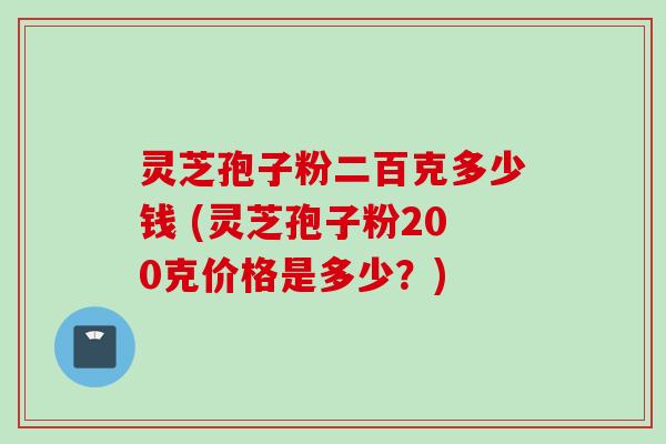 灵芝孢子粉二百克多少钱 (灵芝孢子粉200克价格是多少？)
