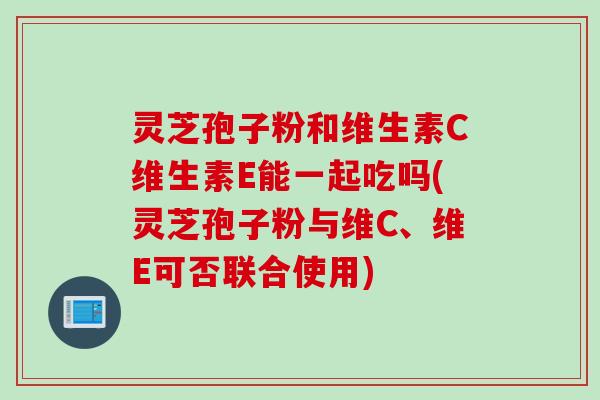 灵芝孢子粉和维生素C维生素E能一起吃吗(灵芝孢子粉与维C、维E可否联合使用)