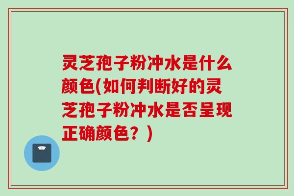 灵芝孢子粉冲水是什么颜色(如何判断好的灵芝孢子粉冲水是否呈现正确颜色？)