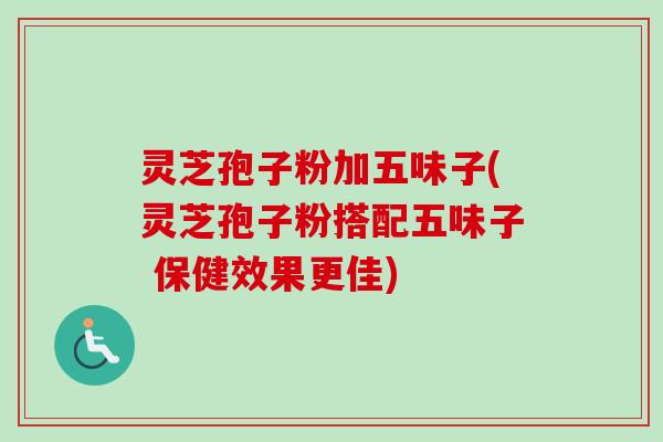 灵芝孢子粉加五味子(灵芝孢子粉搭配五味子 保健效果更佳)
