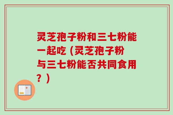 灵芝孢子粉和三七粉能一起吃 (灵芝孢子粉与三七粉能否共同食用？)