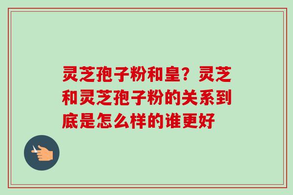 灵芝孢子粉和皇？灵芝和灵芝孢子粉的关系到底是怎么样的谁更好