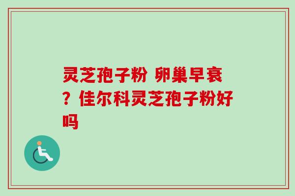 灵芝孢子粉 卵巢早衰？佳尔科灵芝孢子粉好吗