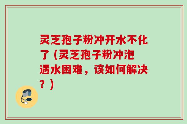 灵芝孢子粉冲开水不化了 (灵芝孢子粉冲泡遇水困难，该如何解决？)