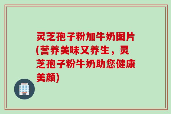 灵芝孢子粉加牛奶图片(营养美味又养生，灵芝孢子粉牛奶助您健康美颜)