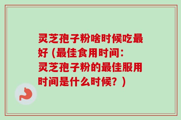 灵芝孢子粉啥时候吃最好 (最佳食用时间：灵芝孢子粉的最佳服用时间是什么时候？)