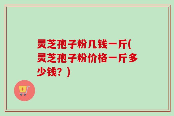灵芝孢子粉几钱一斤(灵芝孢子粉价格一斤多少钱？)