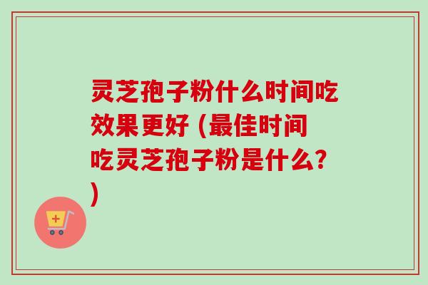 灵芝孢子粉什么时间吃效果更好 (最佳时间吃灵芝孢子粉是什么？)
