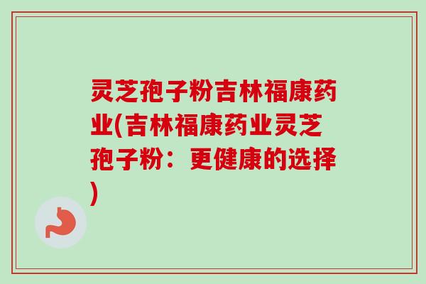 灵芝孢子粉吉林福康药业(吉林福康药业灵芝孢子粉：更健康的选择)