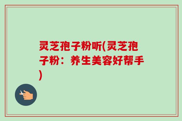 灵芝孢子粉听(灵芝孢子粉：养生美容好帮手)