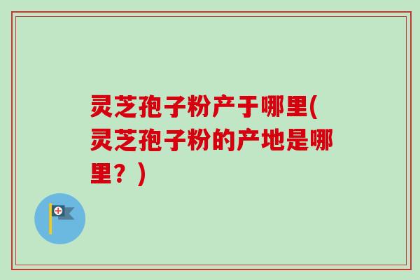 灵芝孢子粉产于哪里(灵芝孢子粉的产地是哪里？)