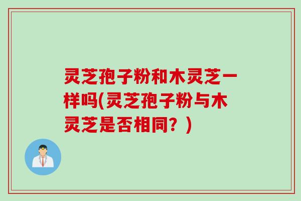 灵芝孢子粉和木灵芝一样吗(灵芝孢子粉与木灵芝是否相同？)