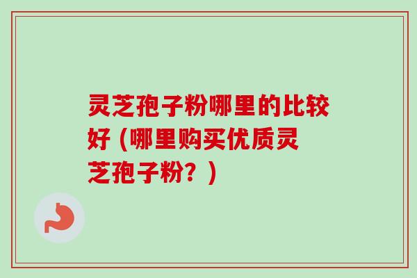 灵芝孢子粉哪里的比较好 (哪里购买优质灵芝孢子粉？)