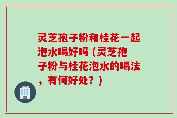 灵芝孢子粉和桂花一起泡水喝好吗 (灵芝孢子粉与桂花泡水的喝法，有何好处？)