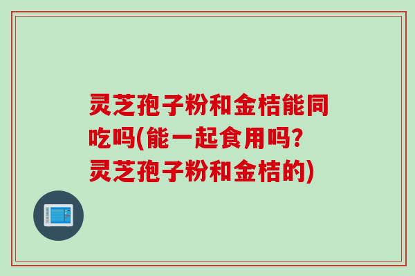 灵芝孢子粉和金桔能同吃吗(能一起食用吗?灵芝孢子粉和金桔的) 灵芝孢子粉和金桔能同吃吗(能一起食用吗?灵芝孢子粉和金桔的)