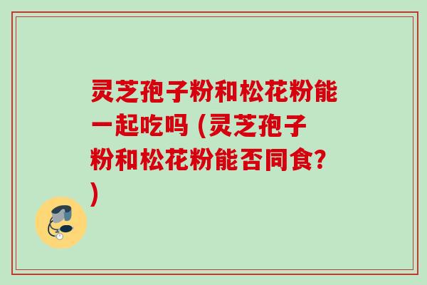 灵芝孢子粉和松花粉能一起吃吗 (灵芝孢子粉和松花粉能否同食？)