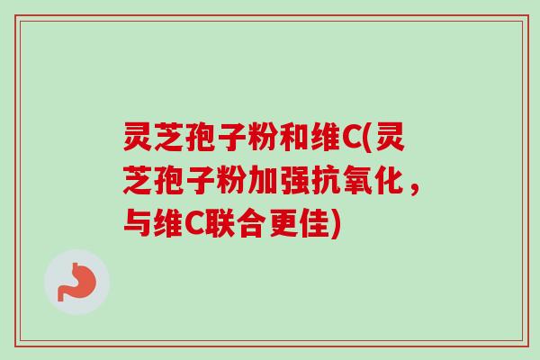 灵芝孢子粉和维C(灵芝孢子粉加强,与维C联合更佳) 灵芝孢子粉和维C(灵芝孢子粉加强,与维C联合更佳)