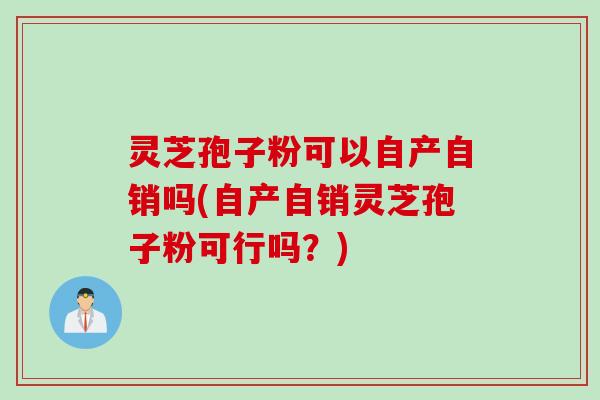 灵芝孢子粉可以自产自销吗(自产自销灵芝孢子粉可行吗？)