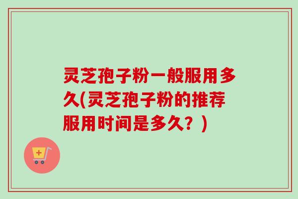 灵芝孢子粉一般服用多久(灵芝孢子粉的推荐服用时间是多久？)