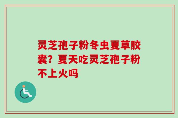 灵芝孢子粉冬虫夏草胶囊？夏天吃灵芝孢子粉不上火吗