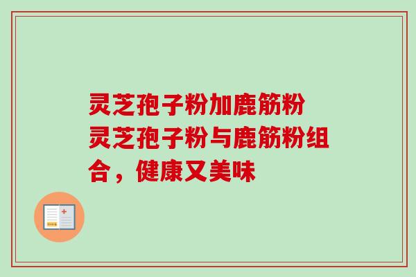 灵芝孢子粉加鹿筋粉 灵芝孢子粉与鹿筋粉组合，健康又美味