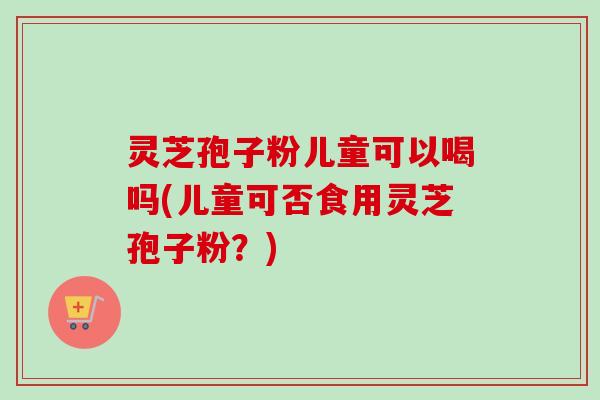 灵芝孢子粉儿童可以喝吗(儿童可否食用灵芝孢子粉？)
