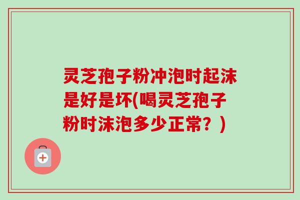 灵芝孢子粉冲泡时起沫是好是坏(喝灵芝孢子粉时沫泡多少正常？)