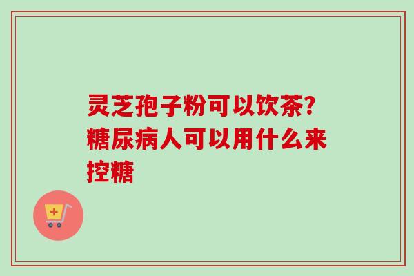 灵芝孢子粉可以饮茶？糖尿病人可以用什么来控糖