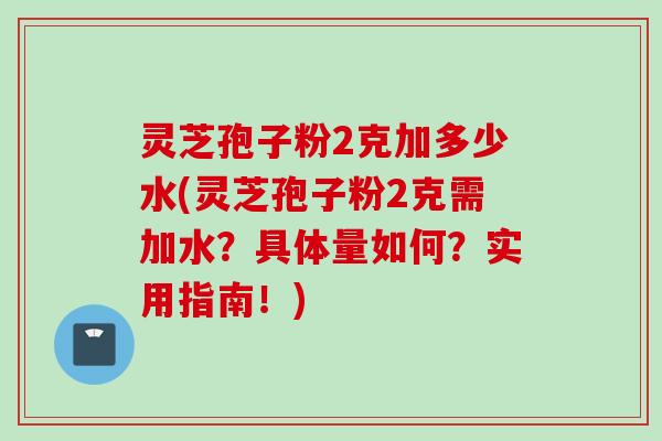 灵芝孢子粉2克加多少水(灵芝孢子粉2克需加水？具体量如何？实用指南！)