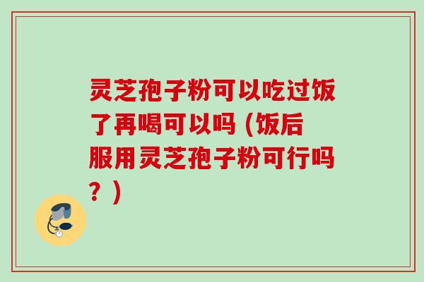 灵芝孢子粉可以吃过饭了再喝可以吗 (饭后服用灵芝孢子粉可行吗？)