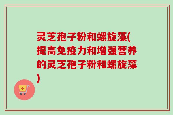灵芝孢子粉和螺旋藻(提高免疫力和增强营养的灵芝孢子粉和螺旋藻)