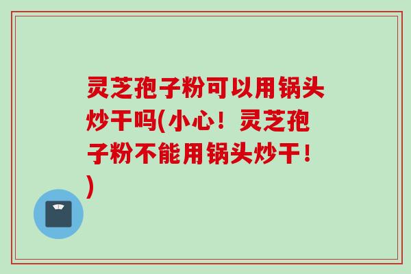 灵芝孢子粉可以用锅头炒干吗(小心！灵芝孢子粉不能用锅头炒干！)