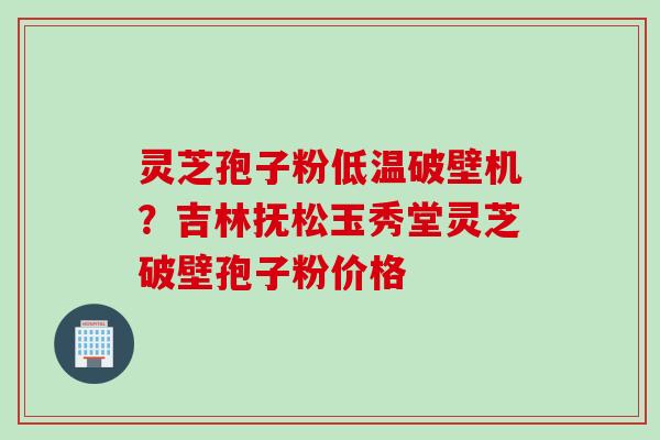 灵芝孢子粉低温破壁机？吉林抚松玉秀堂灵芝破壁孢子粉价格