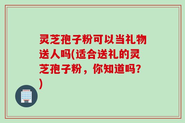灵芝孢子粉可以当礼物送人吗(适合送礼的灵芝孢子粉，你知道吗？)