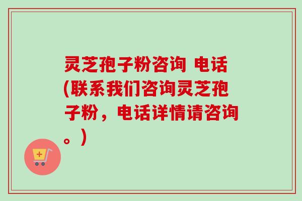 灵芝孢子粉咨询 电话(联系我们咨询灵芝孢子粉，电话详情请咨询。)