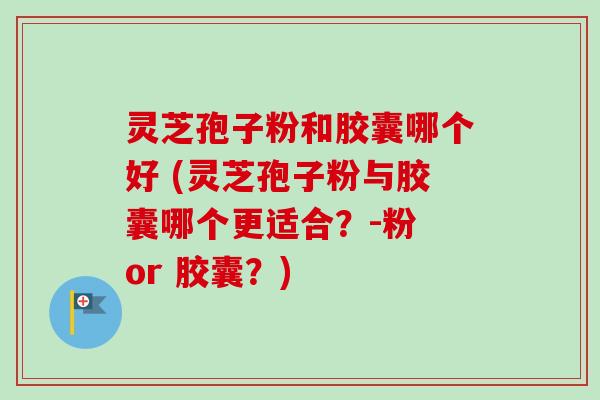 灵芝孢子粉和胶囊哪个好 (灵芝孢子粉与胶囊哪个更适合？-粉 or 胶囊？)