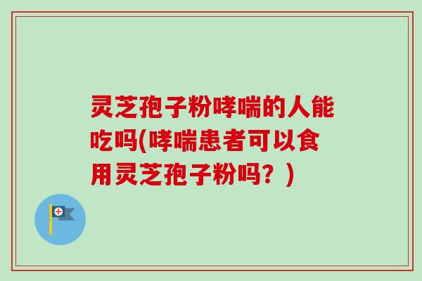 灵芝孢子粉哮喘的人能吃吗(哮喘患者可以食用灵芝孢子粉吗？)