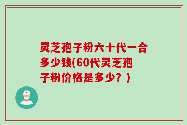 灵芝孢子粉六十代一合多少钱(60代灵芝孢子粉价格是多少？)