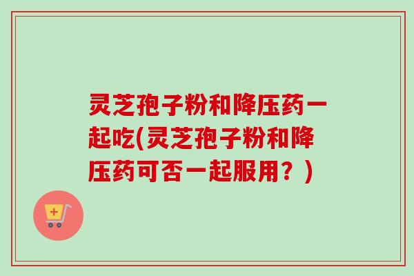 灵芝孢子粉和降压药一起吃(灵芝孢子粉和降压药可否一起服用？)