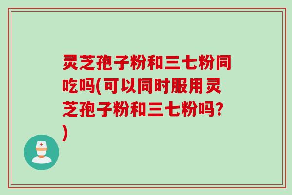 灵芝孢子粉和三七粉同吃吗(可以同时服用灵芝孢子粉和三七粉吗？)