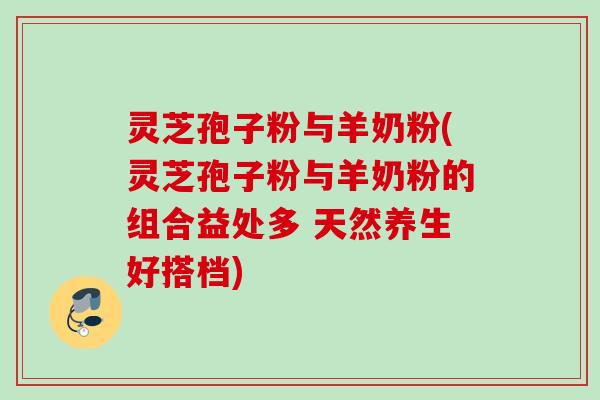 灵芝孢子粉与羊奶粉(灵芝孢子粉与羊奶粉的组合益处多 天然养生好搭档)