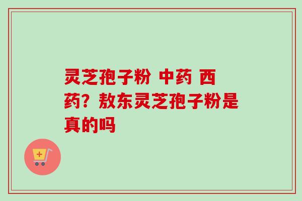 灵芝孢子粉 西药?敖东灵芝孢子粉是真的吗 灵芝孢子粉 西药?敖东灵芝孢子粉是真的吗