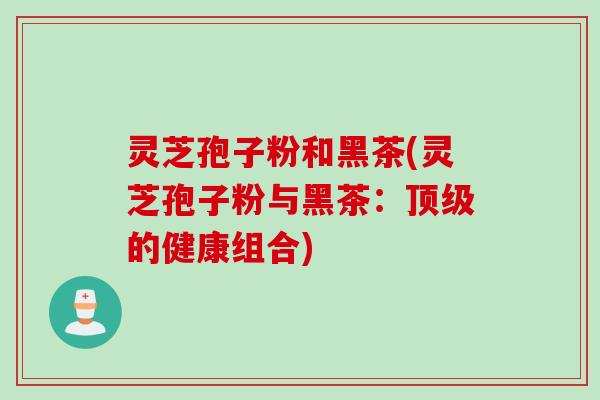 灵芝孢子粉和黑茶(灵芝孢子粉与黑茶：顶级的健康组合)