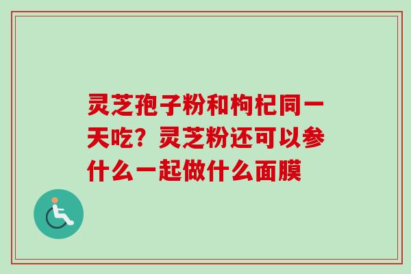 灵芝孢子粉和枸杞同一天吃？灵芝粉还可以参什么一起做什么面膜