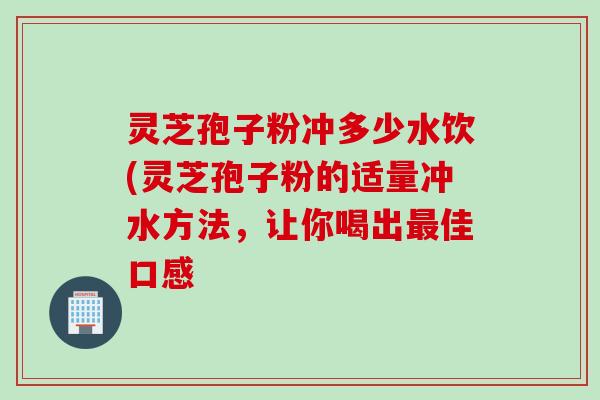 灵芝孢子粉冲多少水饮(灵芝孢子粉的适量冲水方法，让你喝出最佳口感
