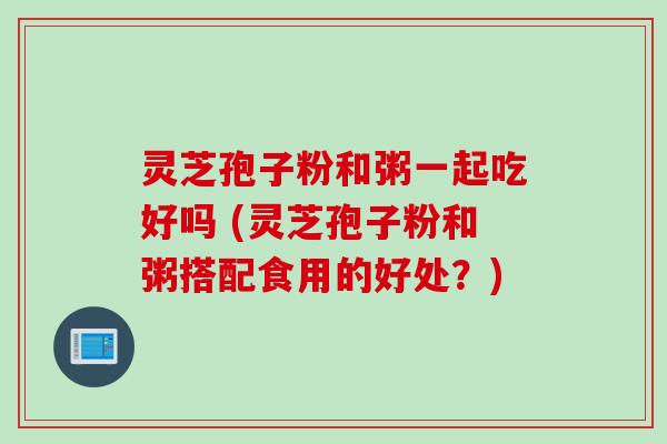 灵芝孢子粉和粥一起吃好吗 (灵芝孢子粉和粥搭配食用的好处？)